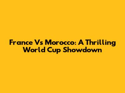 France Vs Morocco: A Thrilling World Cup Showdown