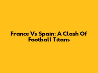 France Vs Spain: A Clash Of Football Titans