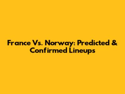 France Vs. Norway: Predicted & Confirmed Lineups