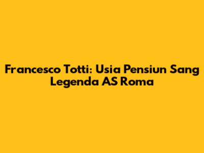 Francesco Totti: Usia Pensiun Sang Legenda AS Roma