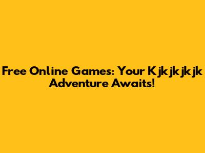 Free Online Games: Your Kjkjkjkjk Adventure Awaits!