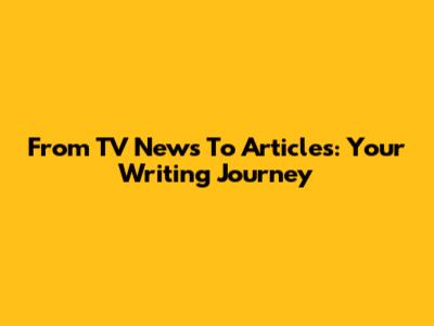 From TV News To Articles: Your Writing Journey