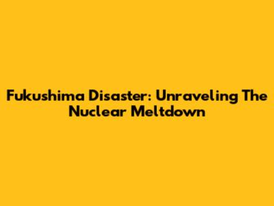 Fukushima Disaster: Unraveling The Nuclear Meltdown