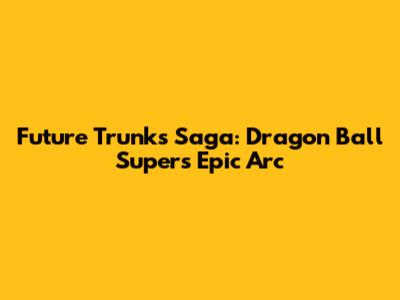 Future Trunks Saga: Dragon Ball Super's Epic Arc