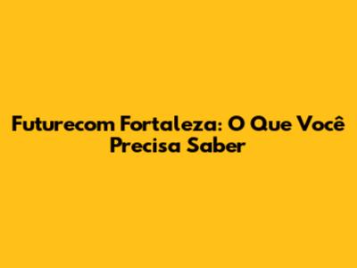 Futurecom Fortaleza: O Que Você Precisa Saber