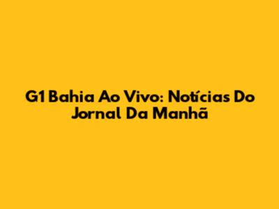 G1 Bahia Ao Vivo: Notícias Do Jornal Da Manhã