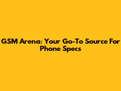 GSM Arena: Your Go-To Source For Phone Specs