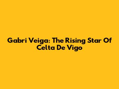 Gabri Veiga: The Rising Star Of Celta De Vigo