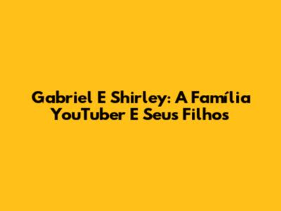 Gabriel E Shirley: A Família YouTuber E Seus Filhos