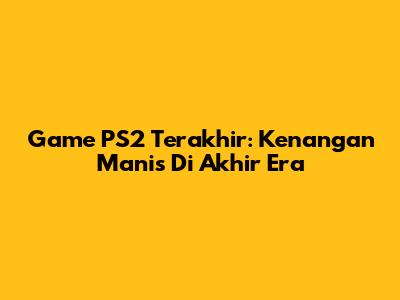 Game PS2 Terakhir: Kenangan Manis Di Akhir Era