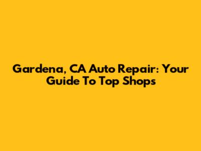 Gardena, CA Auto Repair: Your Guide To Top Shops