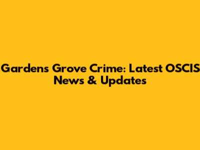 Gardens Grove Crime: Latest OSCIS News & Updates