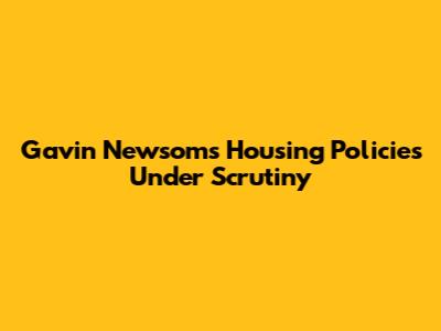 Gavin Newsom's Housing Policies Under Scrutiny