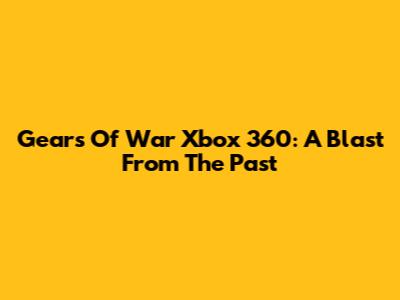 Gears Of War Xbox 360: A Blast From The Past