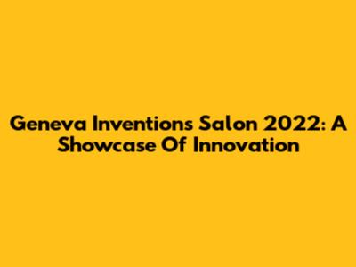 Geneva Inventions Salon 2022: A Showcase Of Innovation