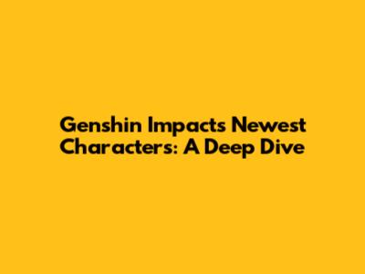 Genshin Impact's Newest Characters: A Deep Dive