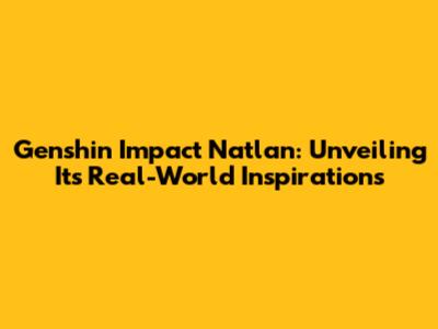 Genshin Impact Natlan: Unveiling Its Real-World Inspirations
