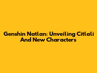 Genshin Natlan: Unveiling Citlali And New Characters