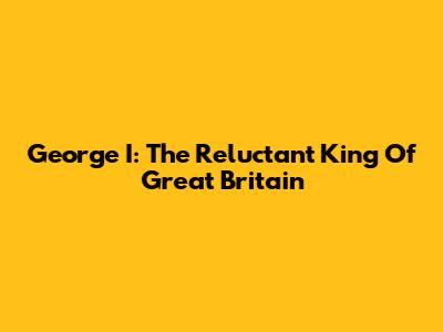 George I: The Reluctant King Of Great Britain