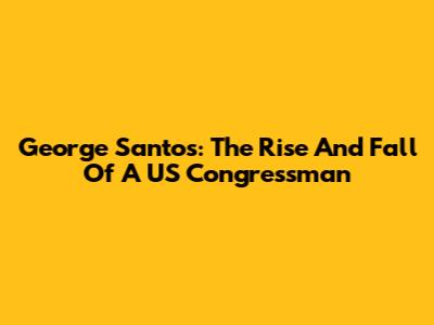 George Santos: The Rise And Fall Of A US Congressman