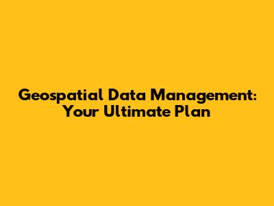 Geospatial Data Management: Your Ultimate Plan