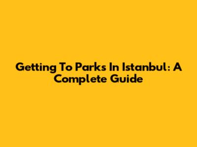 Getting To Parks In Istanbul: A Complete Guide