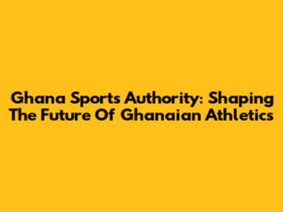 Ghana Sports Authority: Shaping The Future Of Ghanaian Athletics