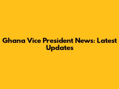 Ghana Vice President News: Latest Updates