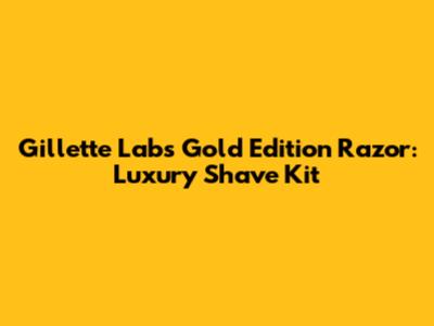 Gillette Labs Gold Edition Razor: Luxury Shave Kit