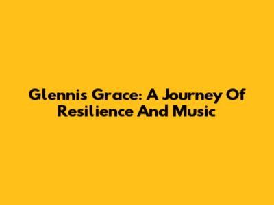 Glennis Grace: A Journey Of Resilience And Music