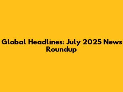 Global Headlines: July 2025 News Roundup
