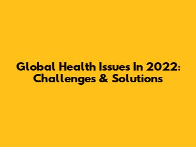 Global Health Issues In 2022: Challenges & Solutions