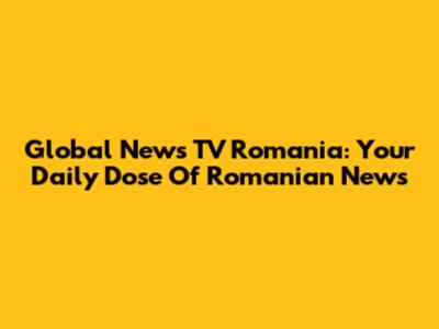 Global News TV Romania: Your Daily Dose Of Romanian News