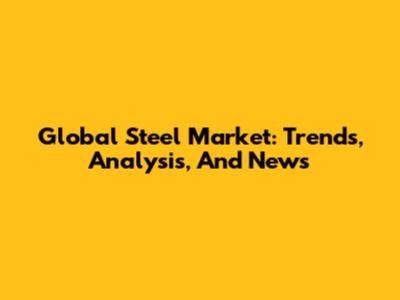 Global Steel Market: Trends, Analysis, And News