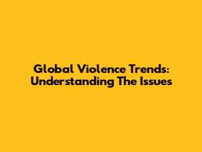 Global Violence Trends: Understanding The Issues