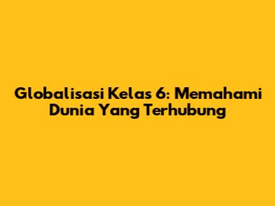 Globalisasi Kelas 6: Memahami Dunia Yang Terhubung