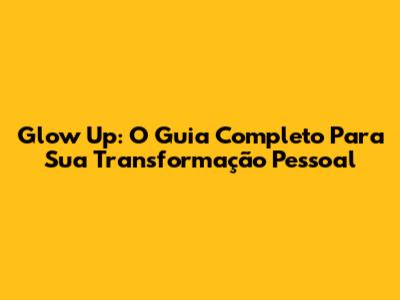 Glow Up: O Guia Completo Para Sua Transformação Pessoal