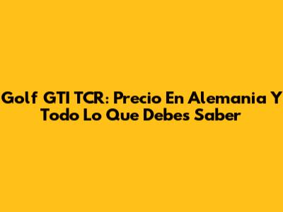 Golf GTI TCR: Precio En Alemania Y Todo Lo Que Debes Saber