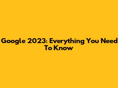 Google 2023: Everything You Need To Know