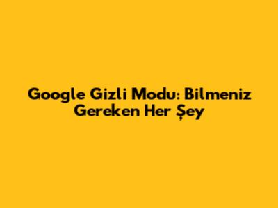 Google Gizli Modu: Bilmeniz Gereken Her Şey