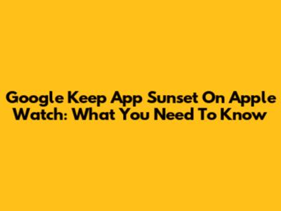 Google Keep App Sunset On Apple Watch: What You Need To Know