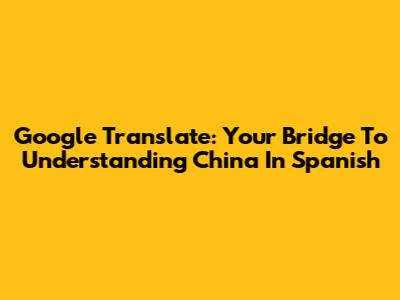 Google Translate: Your Bridge To Understanding China In Spanish