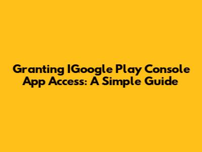 Granting IGoogle Play Console App Access: A Simple Guide