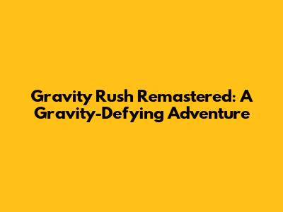 Gravity Rush Remastered: A Gravity-Defying Adventure