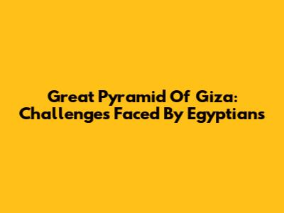 Great Pyramid Of Giza: Challenges Faced By Egyptians