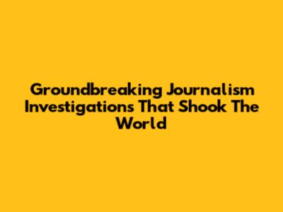 Groundbreaking Journalism Investigations That Shook The World