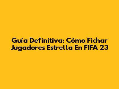 Guía Definitiva: Cómo Fichar Jugadores Estrella En FIFA 23