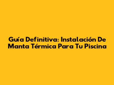 Guía Definitiva: Instalación De Manta Térmica Para Tu Piscina