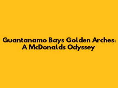 Guantanamo Bay's Golden Arches: A McDonald's Odyssey