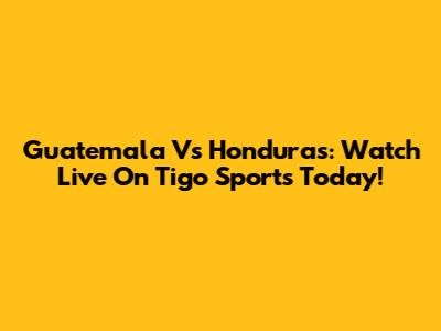 Guatemala Vs Honduras: Watch Live On Tigo Sports Today!